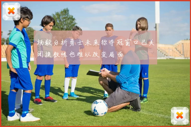 杨毅分析勇士未来称夺冠窗口已关闭换教练也难以改变局面