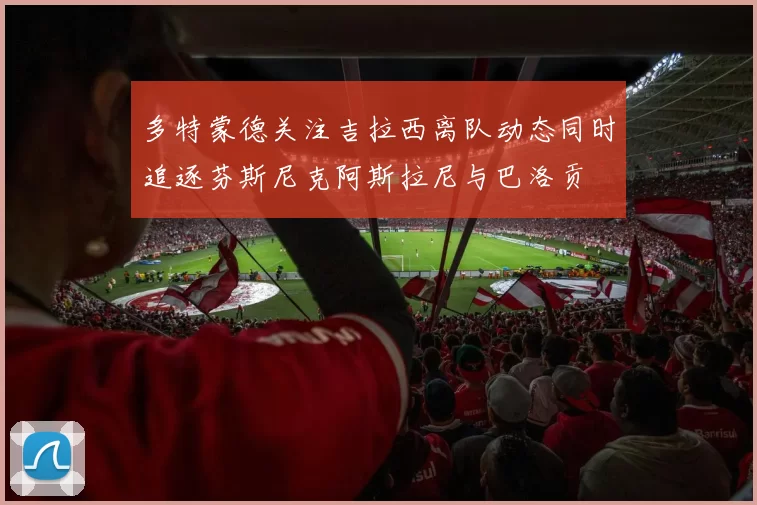 多特蒙德关注吉拉西离队动态同时追逐芬斯尼克阿斯拉尼与巴洛贡
