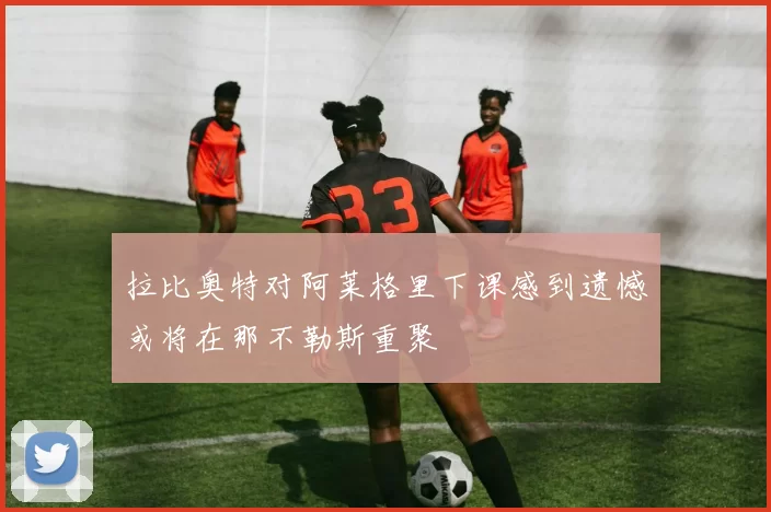 拉比奥特对阿莱格里下课感到遗憾或将在那不勒斯重聚