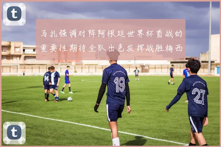 马扎强调对阵阿根廷世界杯首战的重要性期待全队出色发挥战胜梅西
