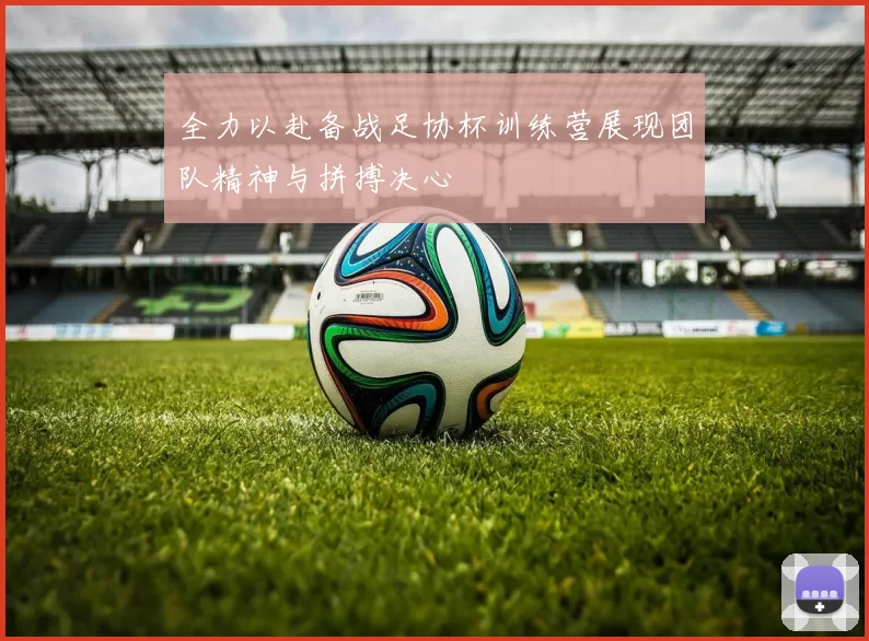 全力以赴备战足协杯训练营展现团队精神与拼搏决心