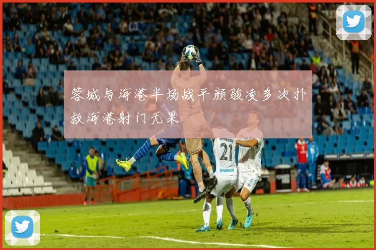 蓉城与海港半场战平颜骏凌多次扑救海港射门无果