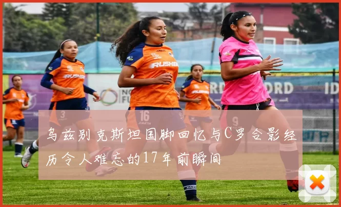 乌兹别克斯坦国脚回忆与C罗合影经历令人难忘的17年前瞬间