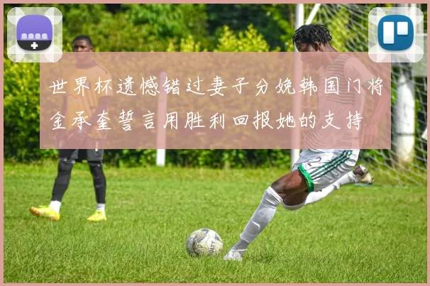 世界杯遗憾错过妻子分娩韩国门将金承奎誓言用胜利回报她的支持