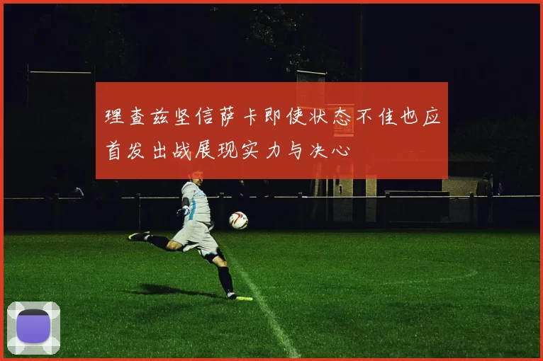 理查兹坚信萨卡即使状态不佳也应首发出战展现实力与决心