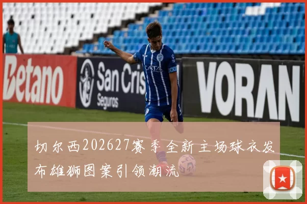 切尔西202627赛季全新主场球衣发布雄狮图案引领潮流