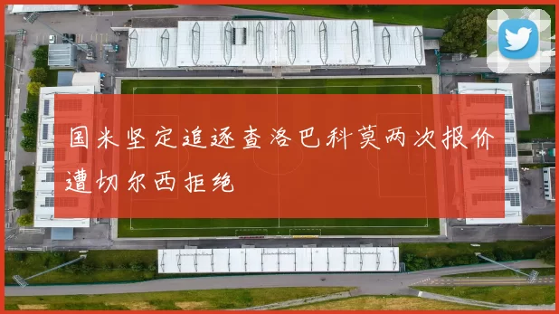 国米坚定追逐查洛巴科莫两次报价遭切尔西拒绝