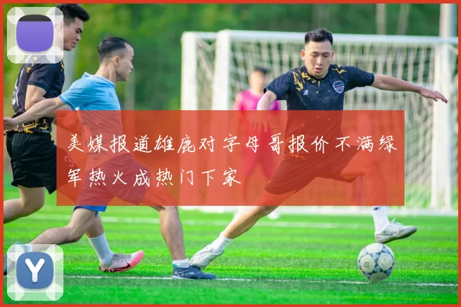 美媒报道雄鹿对字母哥报价不满绿军热火成热门下家