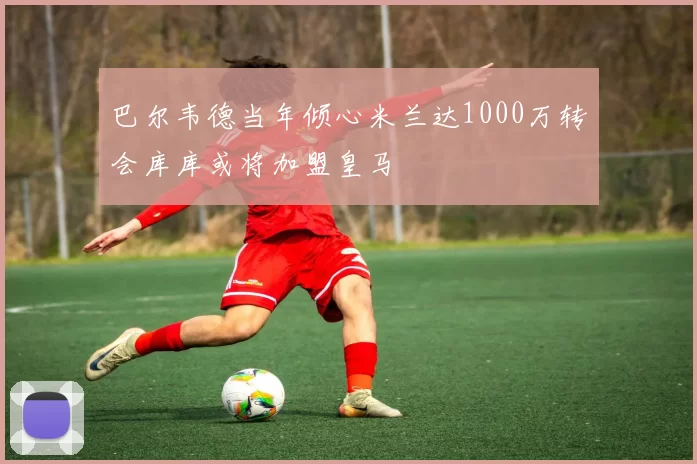 巴尔韦德当年倾心米兰达1000万转会库库或将加盟皇马