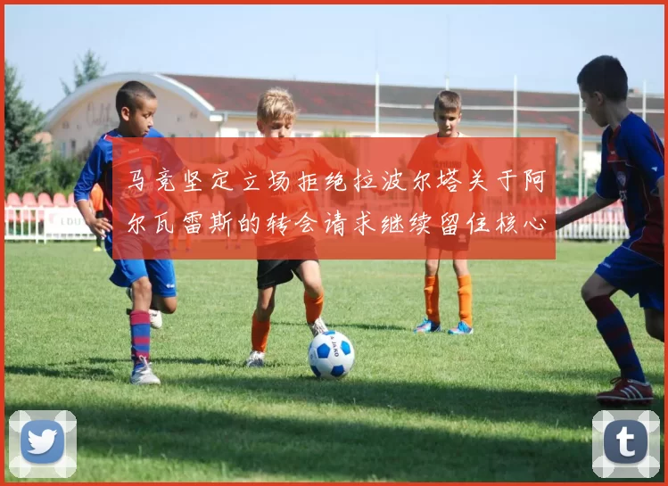 马竞坚定立场拒绝拉波尔塔关于阿尔瓦雷斯的转会请求继续留住核心球员