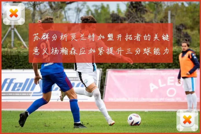 苏群分析莫兰特加盟开拓者的关键意义杨瀚森应加紧提升三分球能力