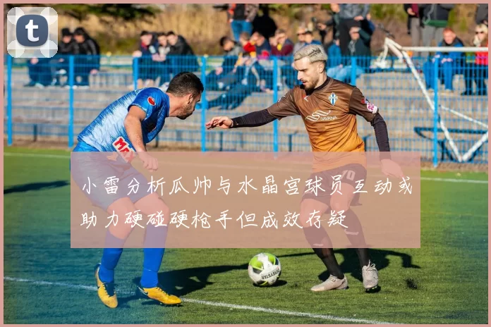 小雷分析瓜帅与水晶宫球员互动或助力硬碰硬枪手但成效存疑