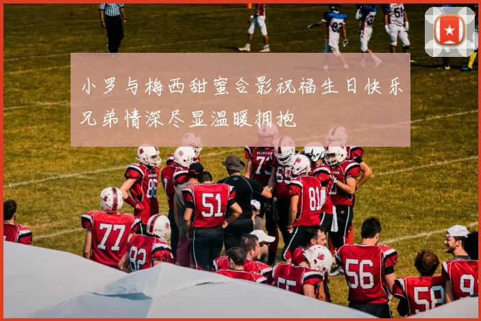 小罗与梅西甜蜜合影祝福生日快乐兄弟情深尽显温暖拥抱