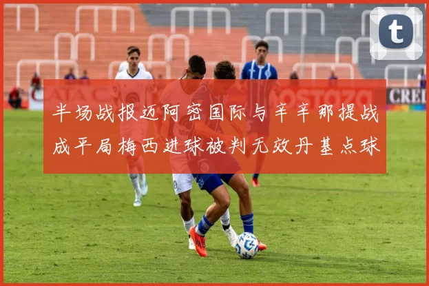 半场战报迈阿密国际与辛辛那提战成平局梅西进球被判无效丹基点球扳平比分