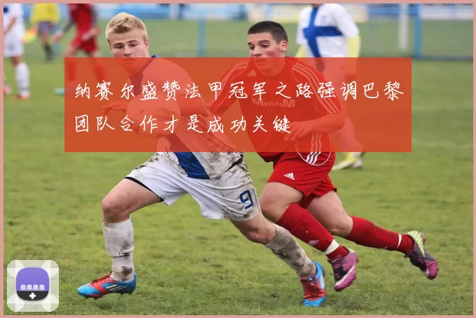 纳赛尔盛赞法甲冠军之路强调巴黎团队合作才是成功关键