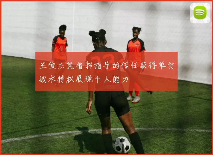 王俊杰凭借郭指导的信任获得单打战术特权展现个人能力
