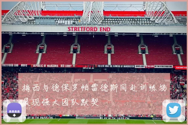 梅西与德保罗帕雷德斯同赴训练场展现强大团队默契