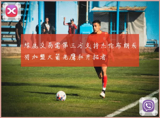 绿鹿交易需第三方支持杰伦布朗或将加盟火箭老鹰和开拓者