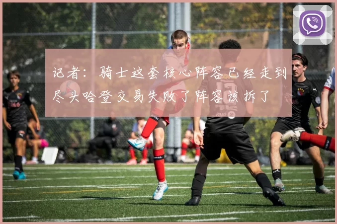 记者：骑士这套核心阵容已经走到尽头哈登交易失败了阵容该拆了