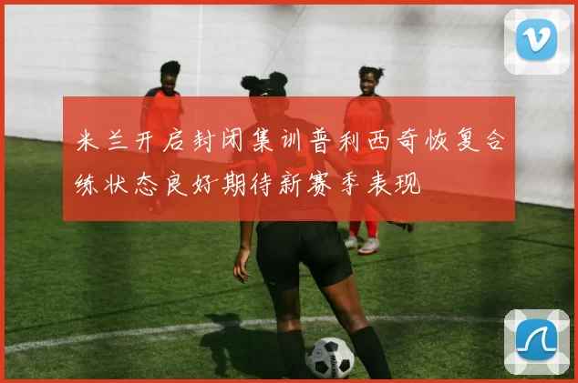 米兰开启封闭集训普利西奇恢复合练状态良好期待新赛季表现